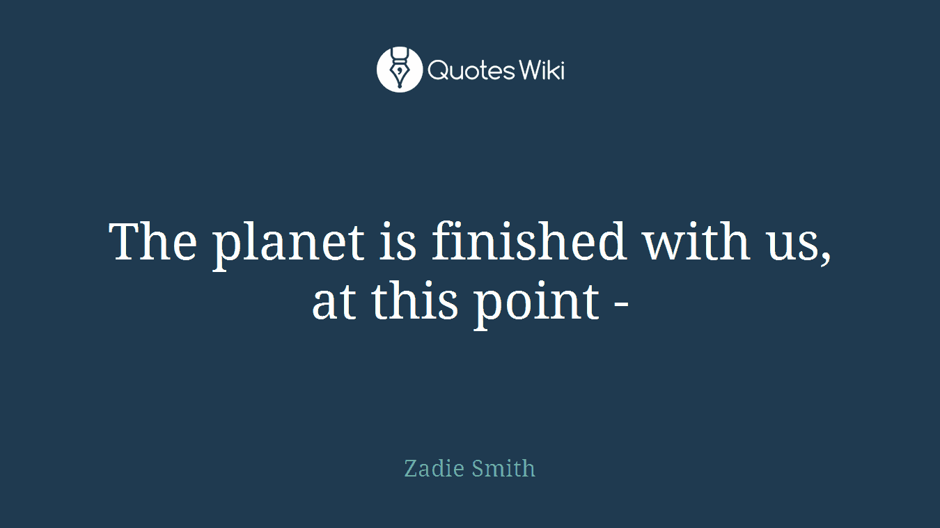 The planet is finished with us, at this point -