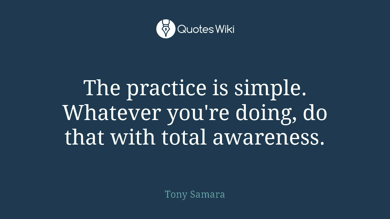 The practice is simple. Whatever you're doing, do that with total awareness.
