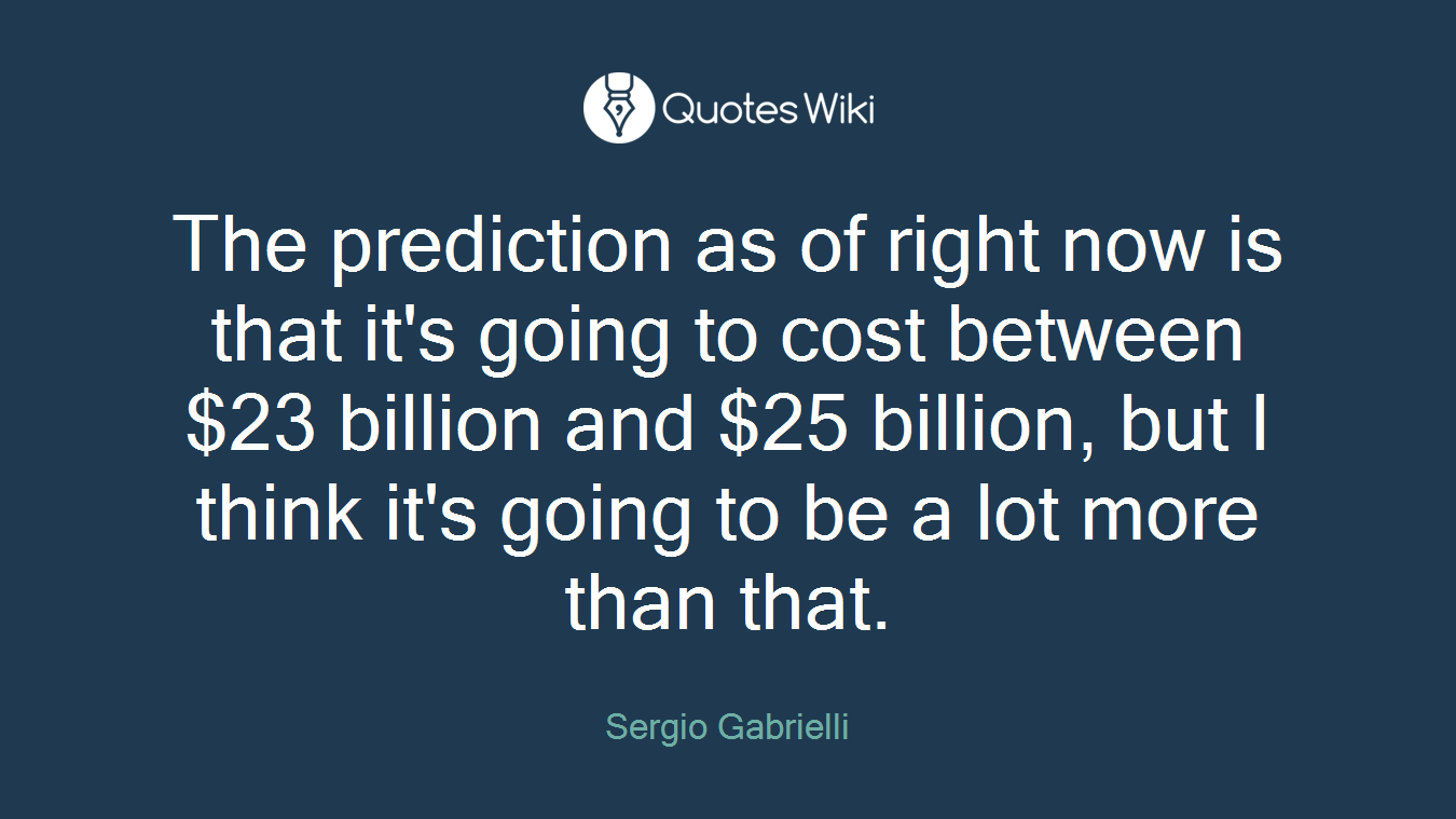 The prediction as of right now is that it's going to cost between $23 billion and $25 billion, but I think it's going to be a lot more than that.