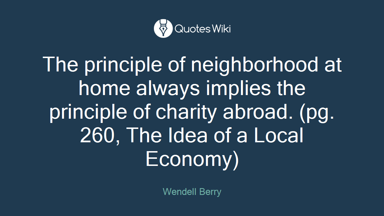 The principle of neighborhood at home always implies the principle of charity abroad. (pg. 260, The Idea of a Local Economy)