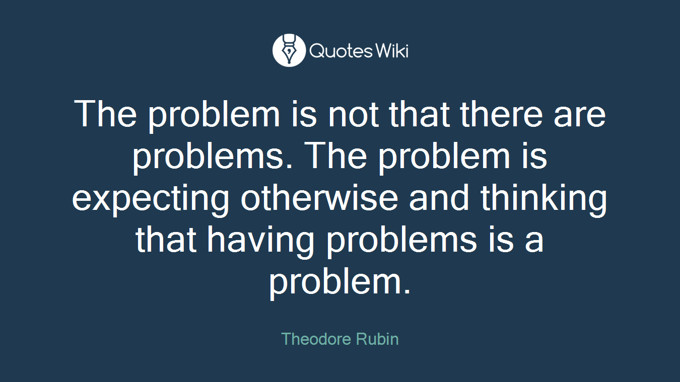 The problem is not that there are problems. The problem is expecting otherwise and thinking that having problems is a problem.