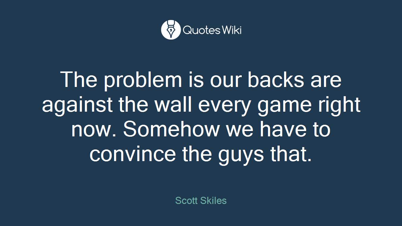 The problem is our backs are against the wall every game right now. Somehow we have to convince the guys that.