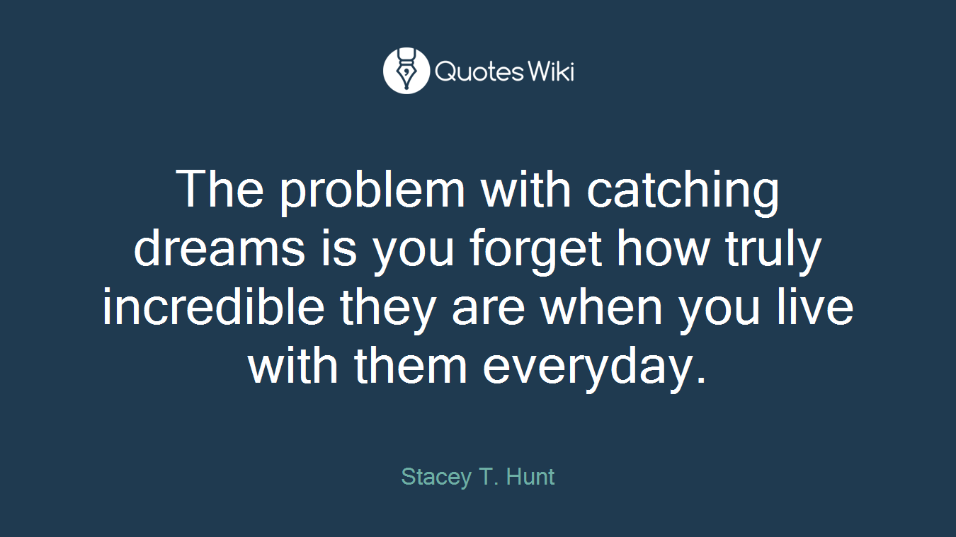 The problem with catching dreams is you forget how truly incredible they are when you live with them everyday.