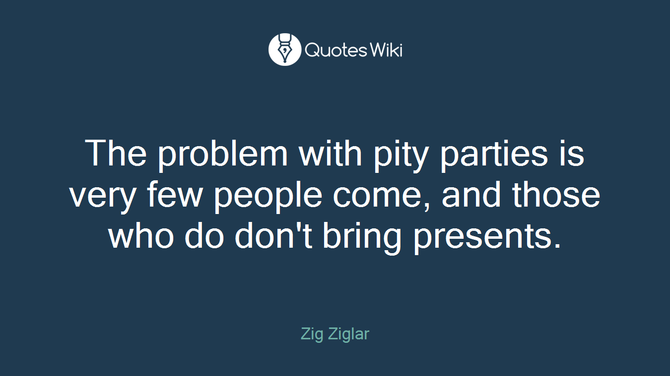 The problem with pity parties is very few people come, and those who do don't bring presents.