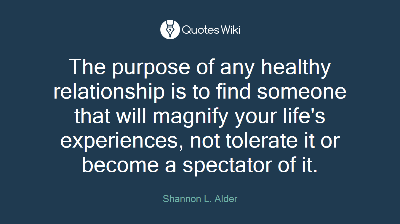 The purpose of any healthy relationship is to find someone that will magnify your life's experiences, not tolerate it or become a spectator of it.