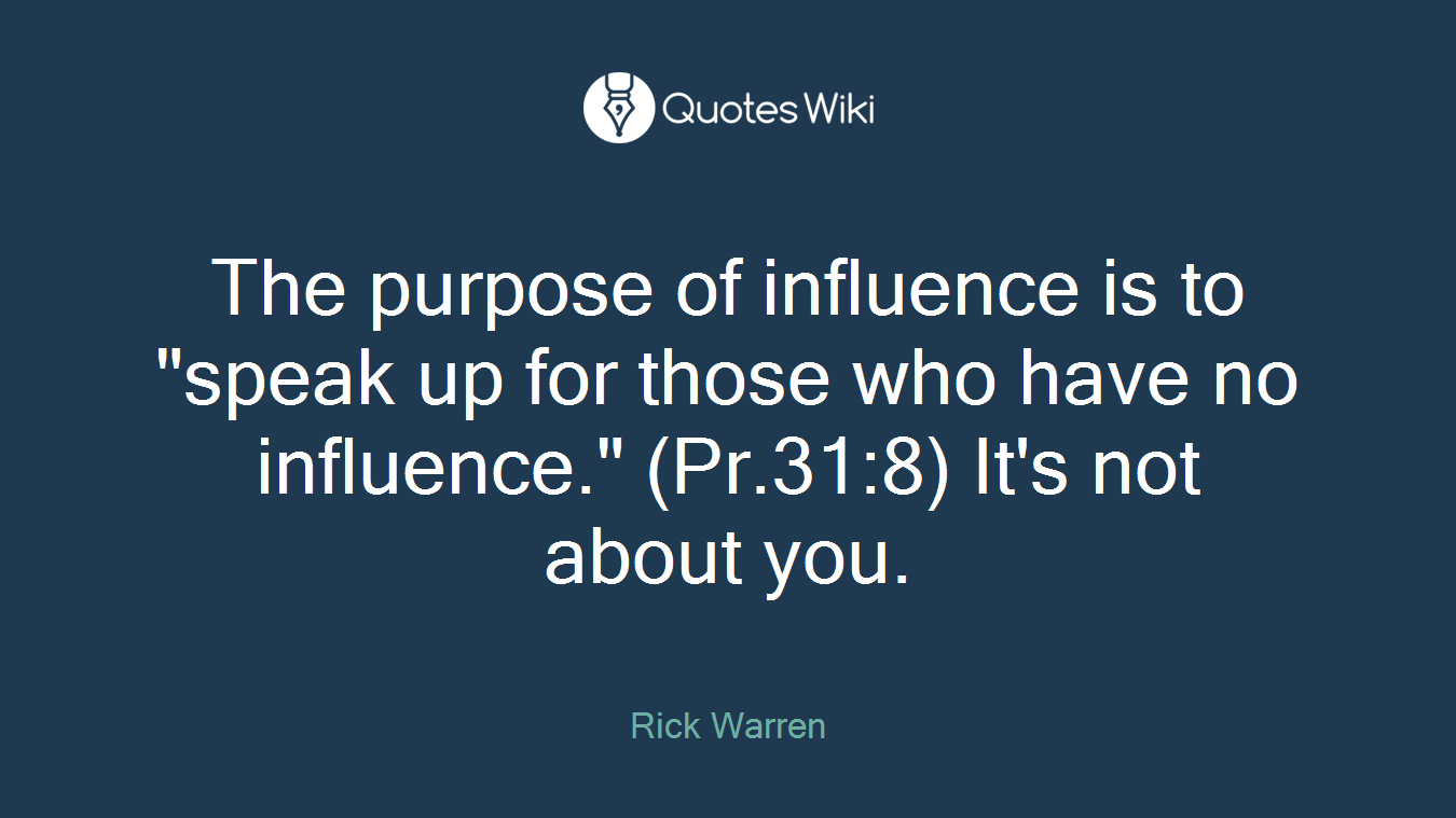 The purpose of influence is to "speak up for those who have no influence." (Pr.31:8) It's not about you.