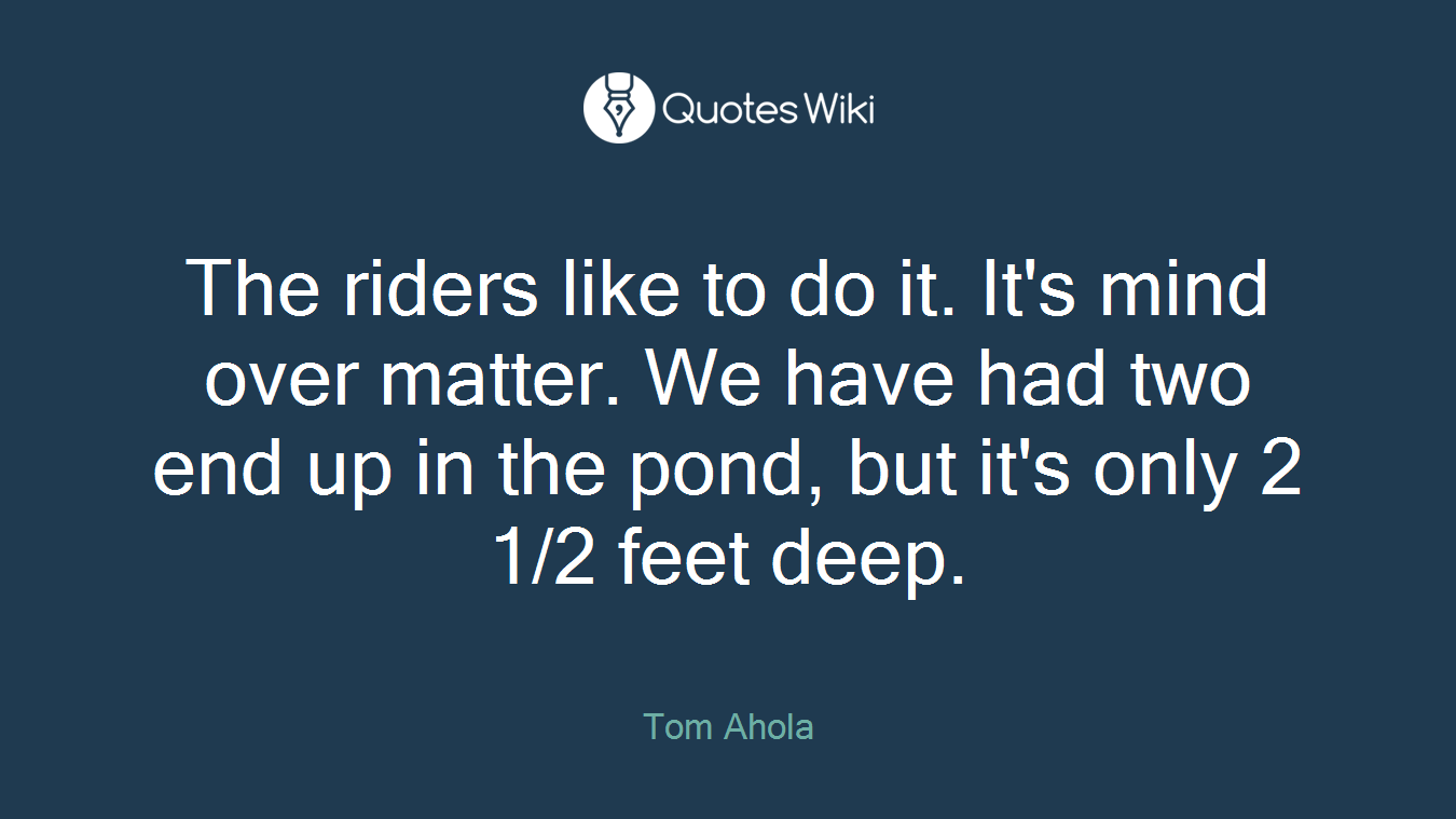 The riders like to do it. It's mind over matter. We have had two end up in the pond, but it's only 2 1/2 feet deep.