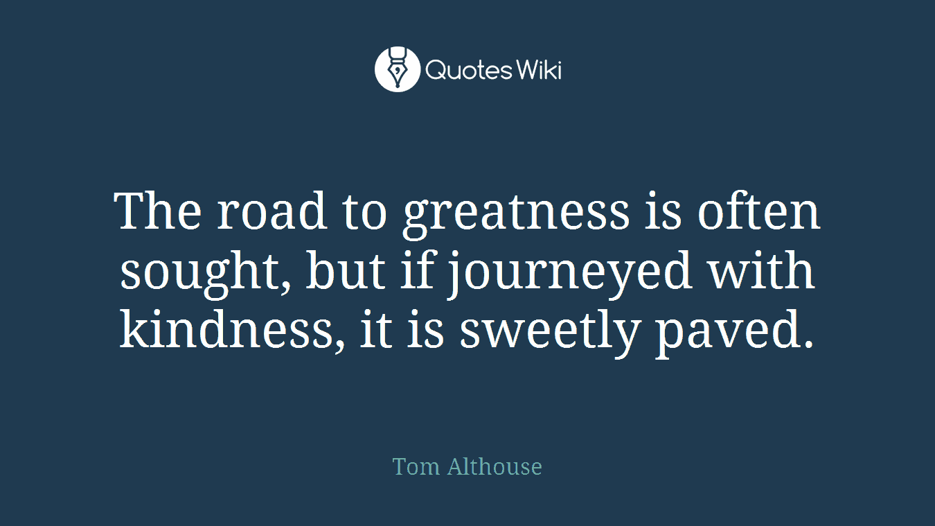 The road to greatness is often sought, but if journeyed with kindness, it is sweetly paved.