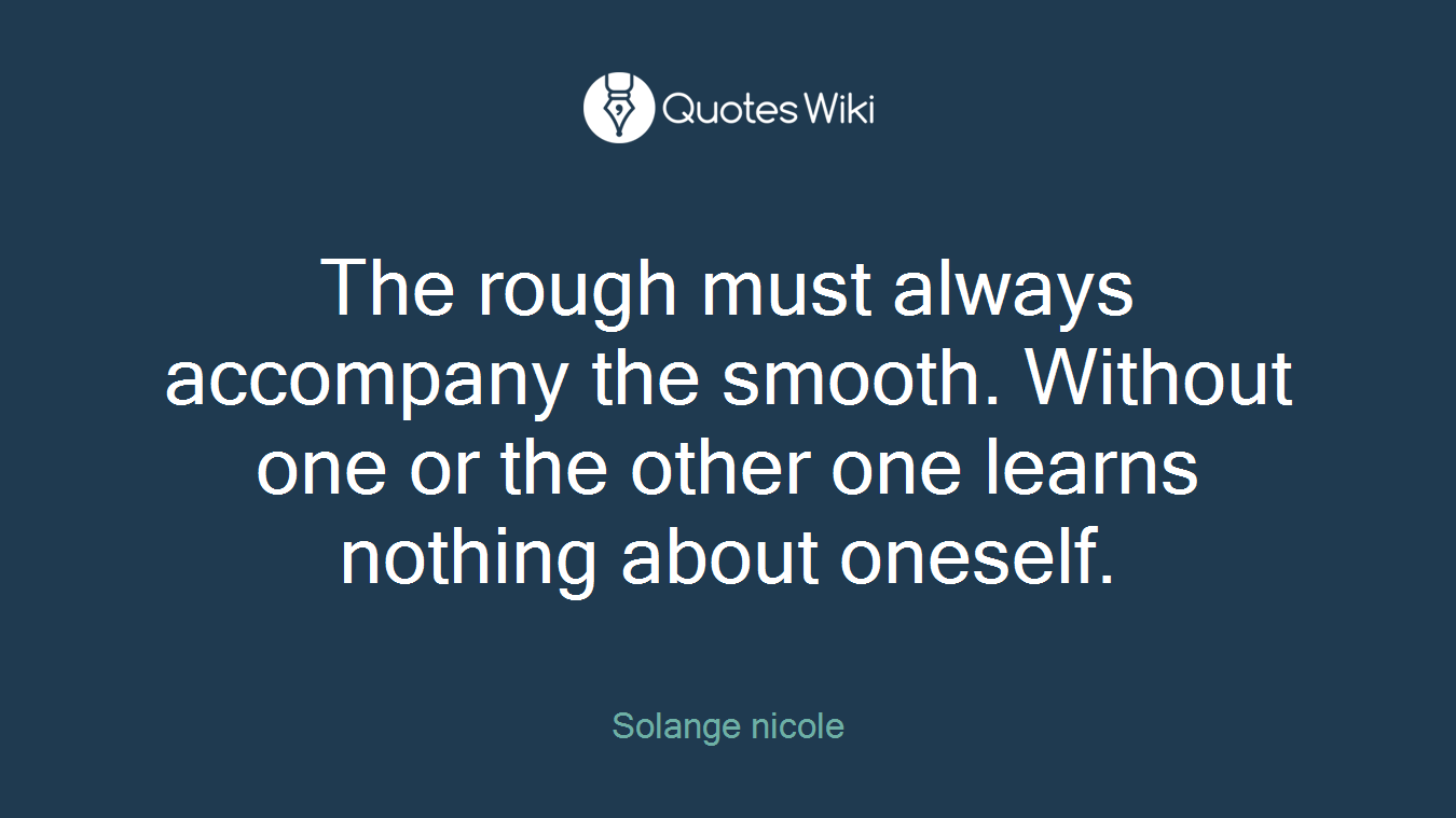 The rough must always accompany the smooth. Without one or the other one learns nothing about oneself.