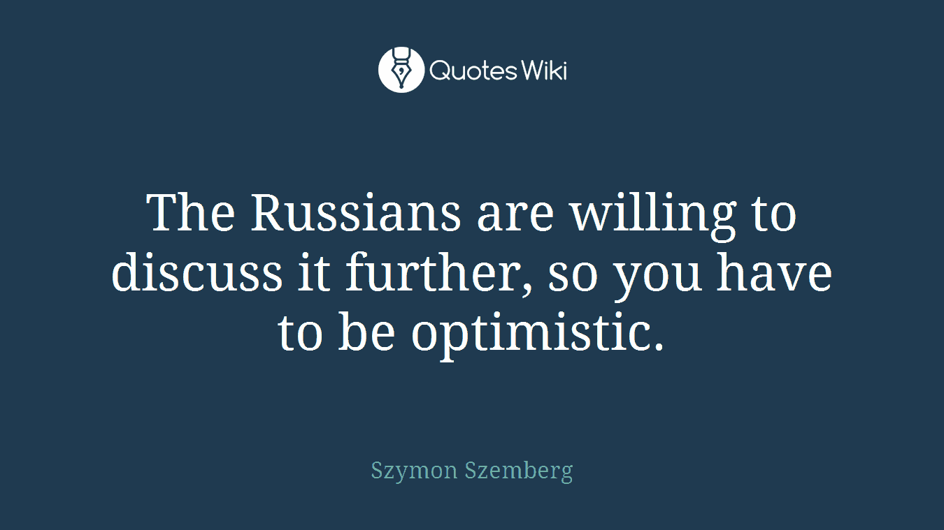 The Russians are willing to discuss it further, so you have to be optimistic.