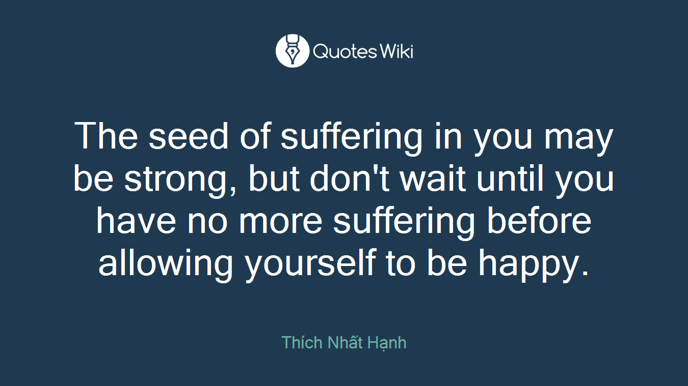 The seed of suffering in you may be strong, but don't wait until you have no more suffering before allowing yourself to be happy.