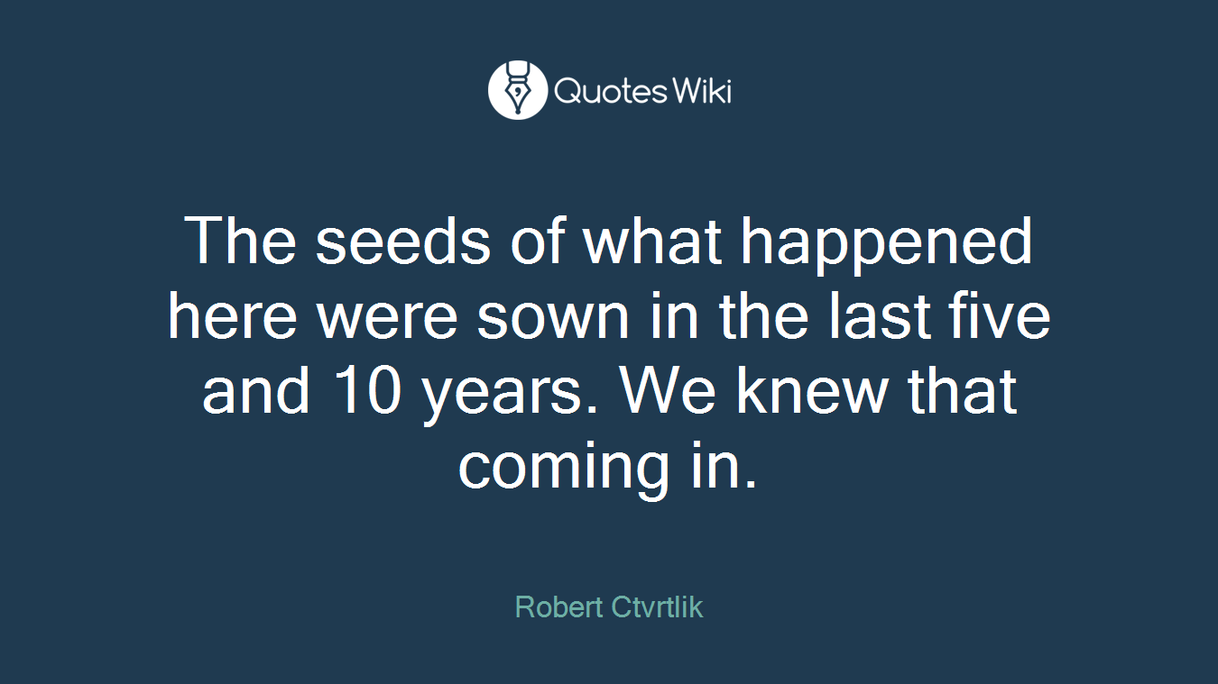 The seeds of what happened here were sown in the last five and 10 years. We knew that coming in.