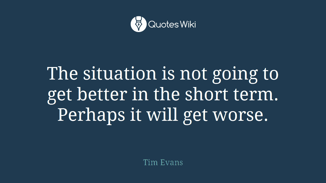 The situation is not going to get better in the short term. Perhaps it will get worse.