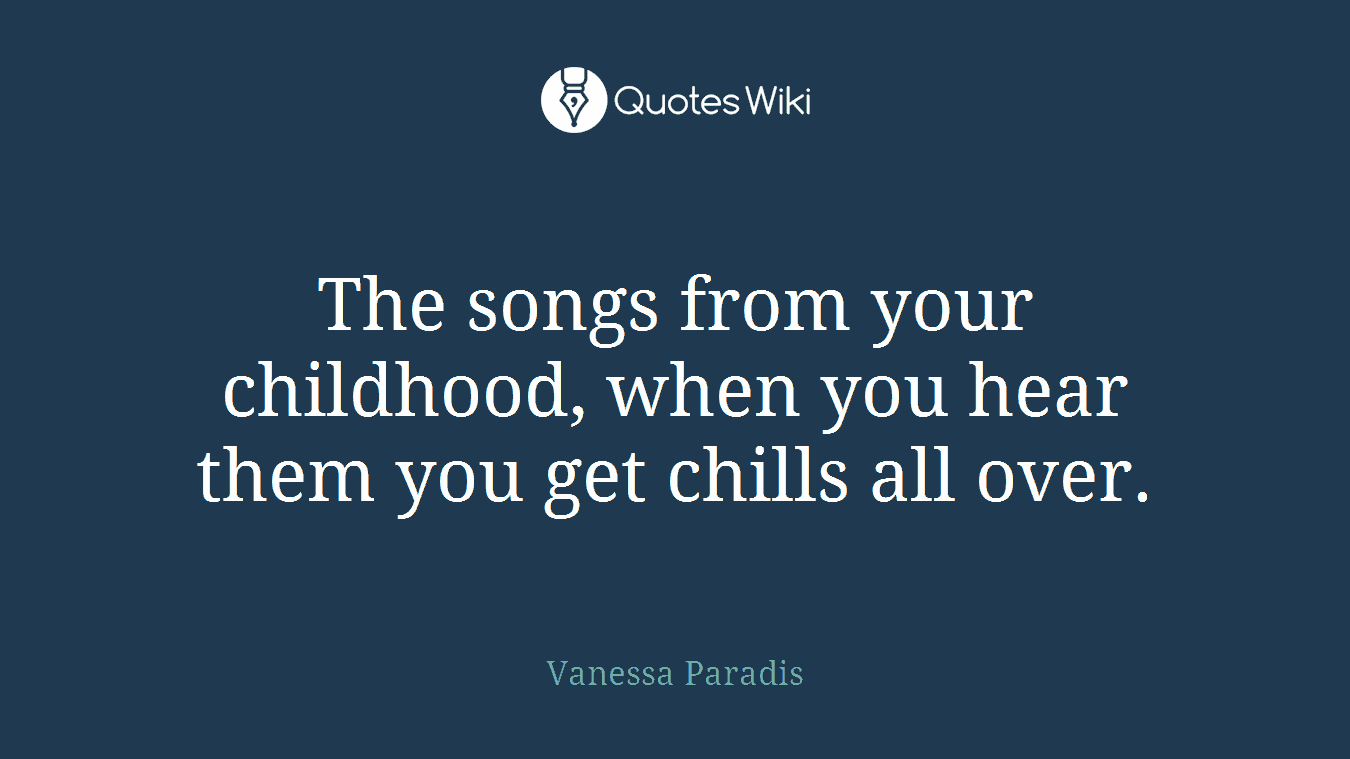 The songs from your childhood, when you hear them you get chills all over.