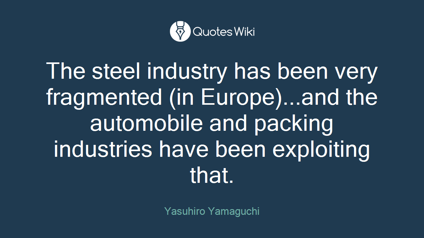 The steel industry has been very fragmented (in Europe)...and the automobile and packing industries have been exploiting that.