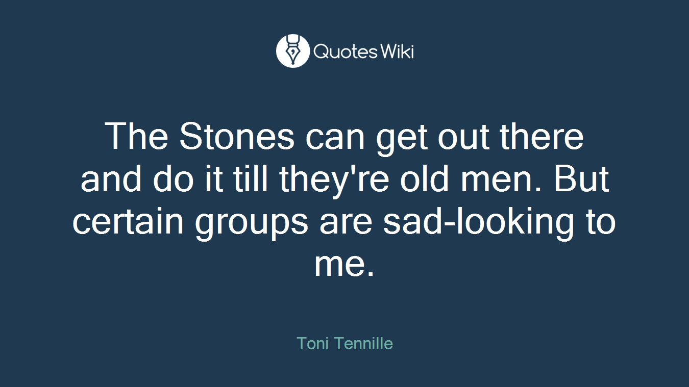 The Stones can get out there and do it till they're old men. But certain groups are sad-looking to me.