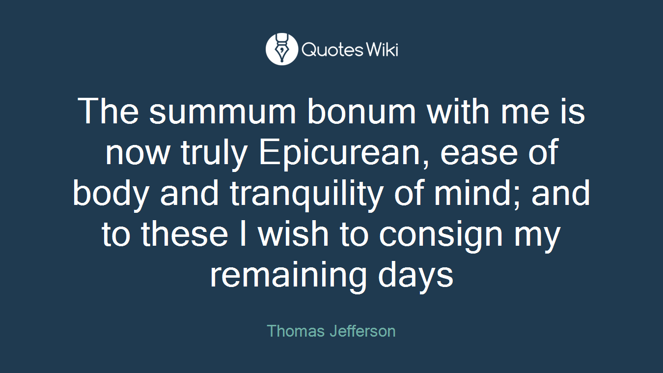 The summum bonum with me is now truly Epicurean, ease of body and tranquility of mind; and to these I wish to consign my remaining days