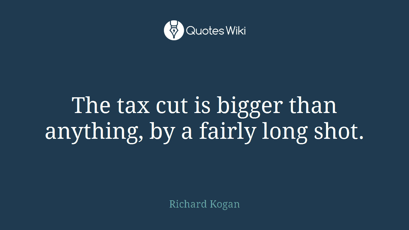 The tax cut is bigger than anything, by a fairly long shot.