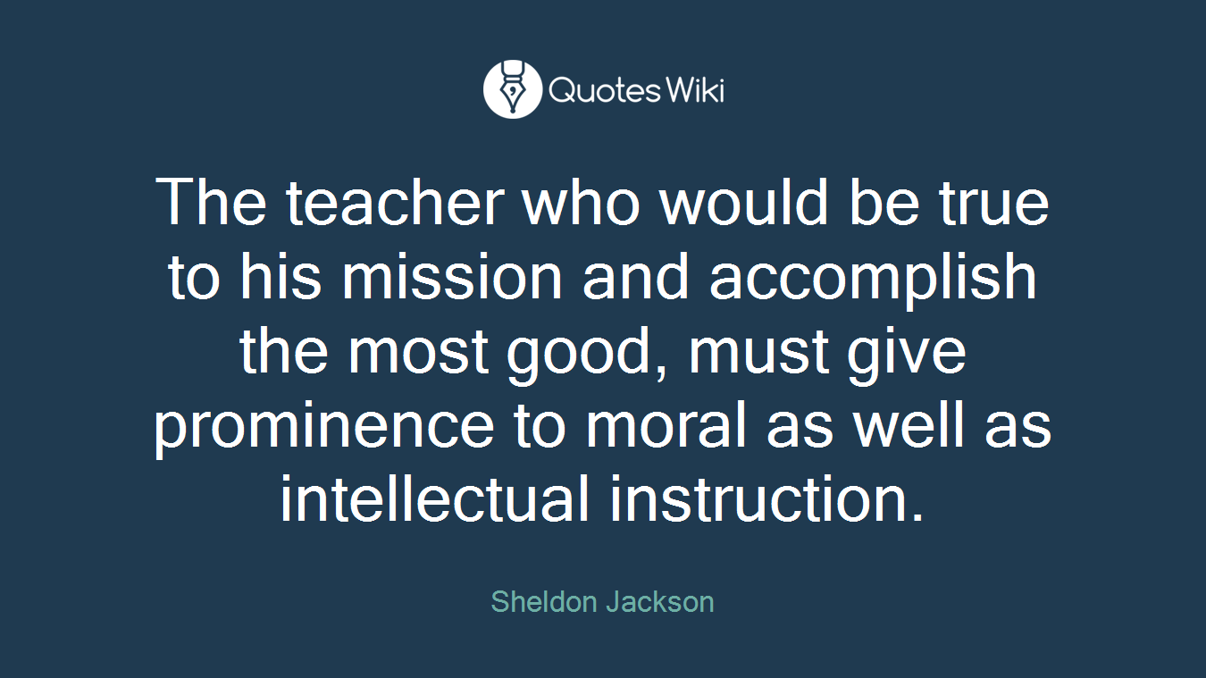 The teacher who would be true to his mission and accomplish the most good, must give prominence to moral as well as intellectual instruction.