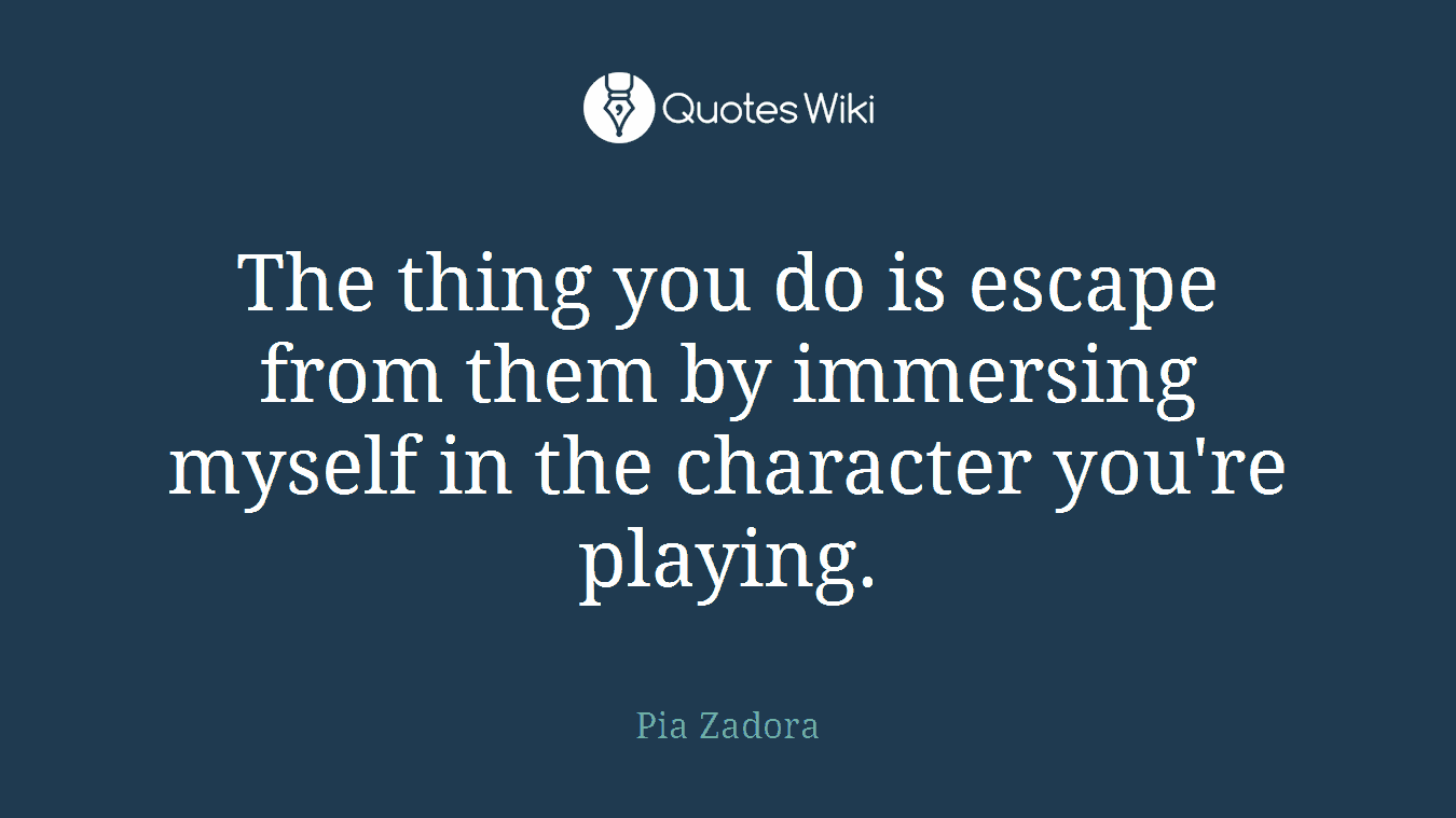 The thing you do is escape from them by immersing myself in the character you're playing.