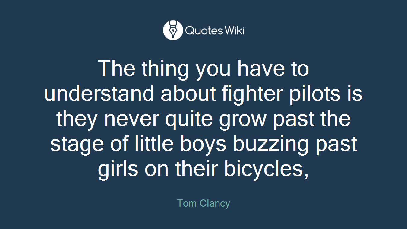 The thing you have to understand about fighter pilots is they never quite grow past the stage of little boys buzzing past girls on their bicycles,
