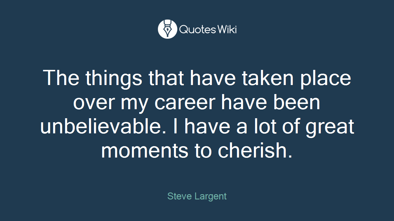 The things that have taken place over my career have been unbelievable. I have a lot of great moments to cherish.