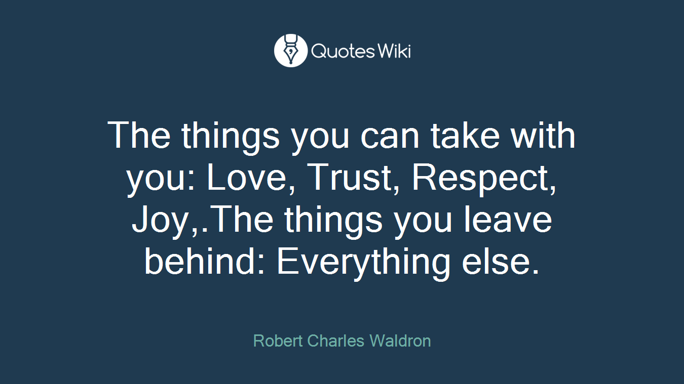 The things you can take with you: Love, Trust, Respect, Joy,.The things you leave behind: Everything else.