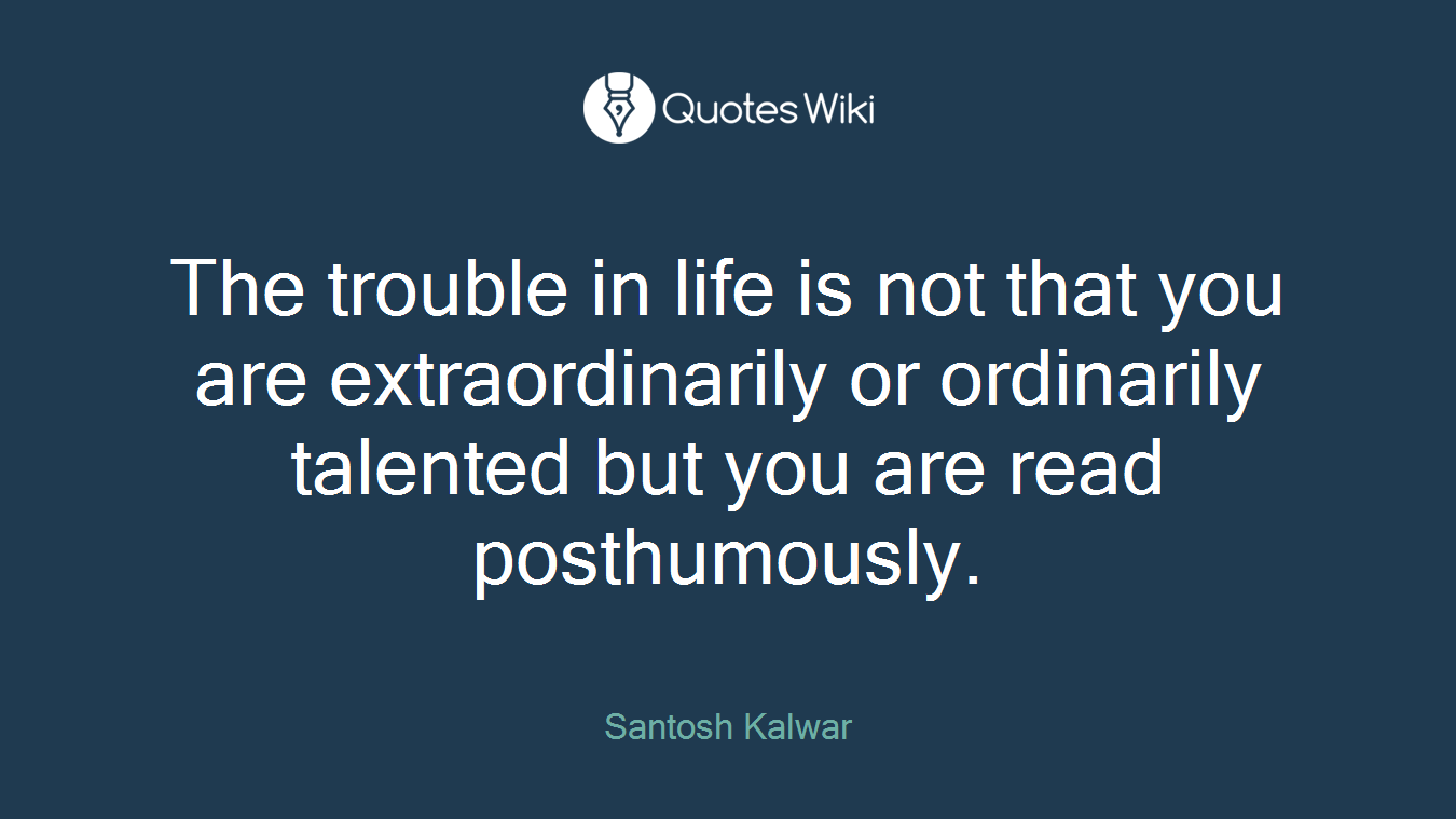 The trouble in life is not that you are extraordinarily or ordinarily talented but you are read posthumously.