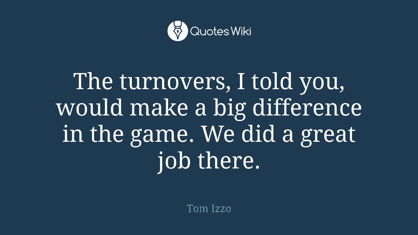 The turnovers, I told you, would make a big difference in the game. We did a great job there.