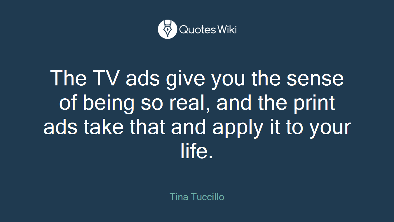 The TV ads give you the sense of being so real, and the print ads take that and apply it to your life.