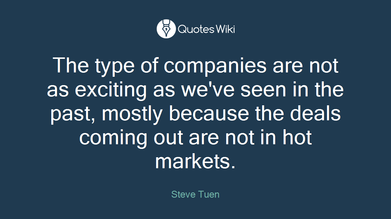 The type of companies are not as exciting as we've seen in the past, mostly because the deals coming out are not in hot markets.