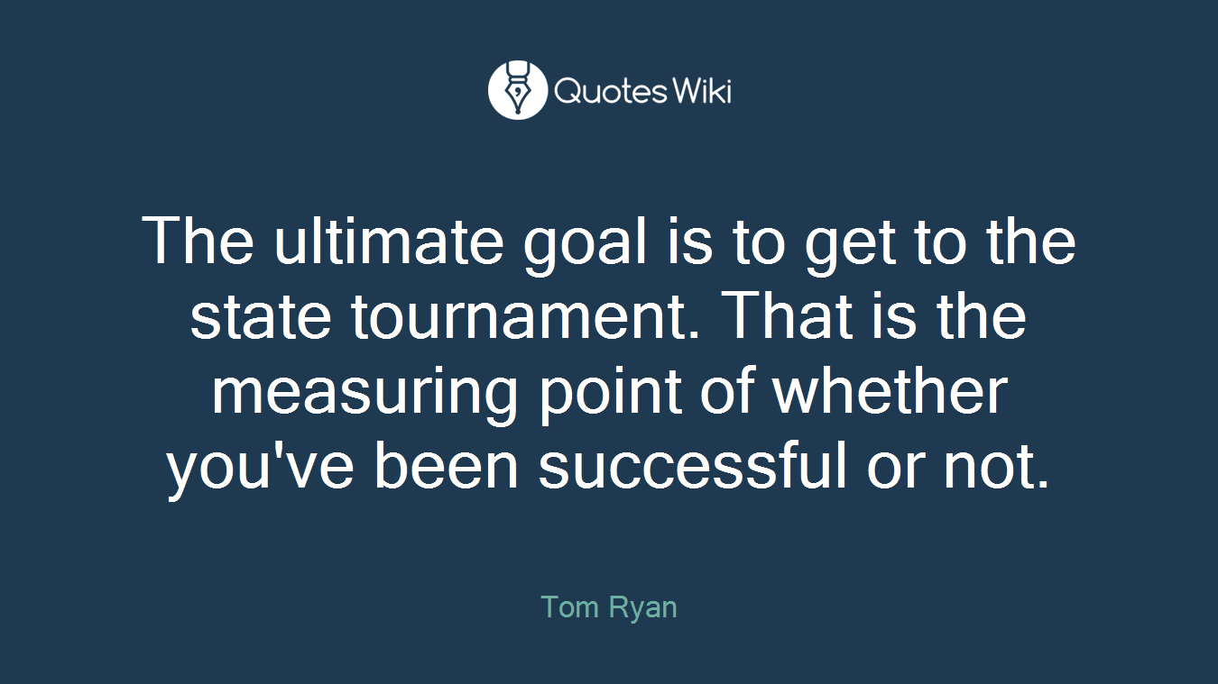 The ultimate goal is to get to the state tournament. That is the measuring point of whether you've been successful or not.