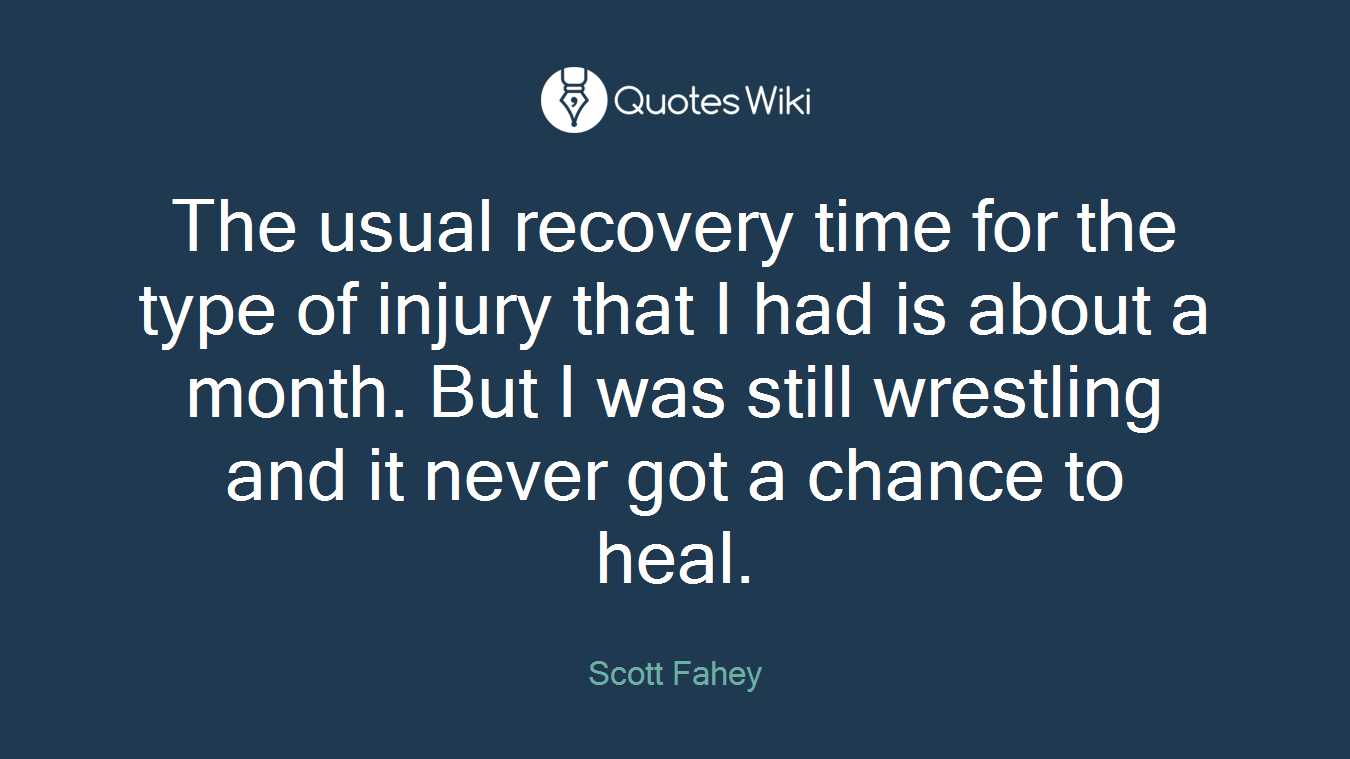 The usual recovery time for the type of injury that I had is about a month. But I was still wrestling and it never got a chance to heal.