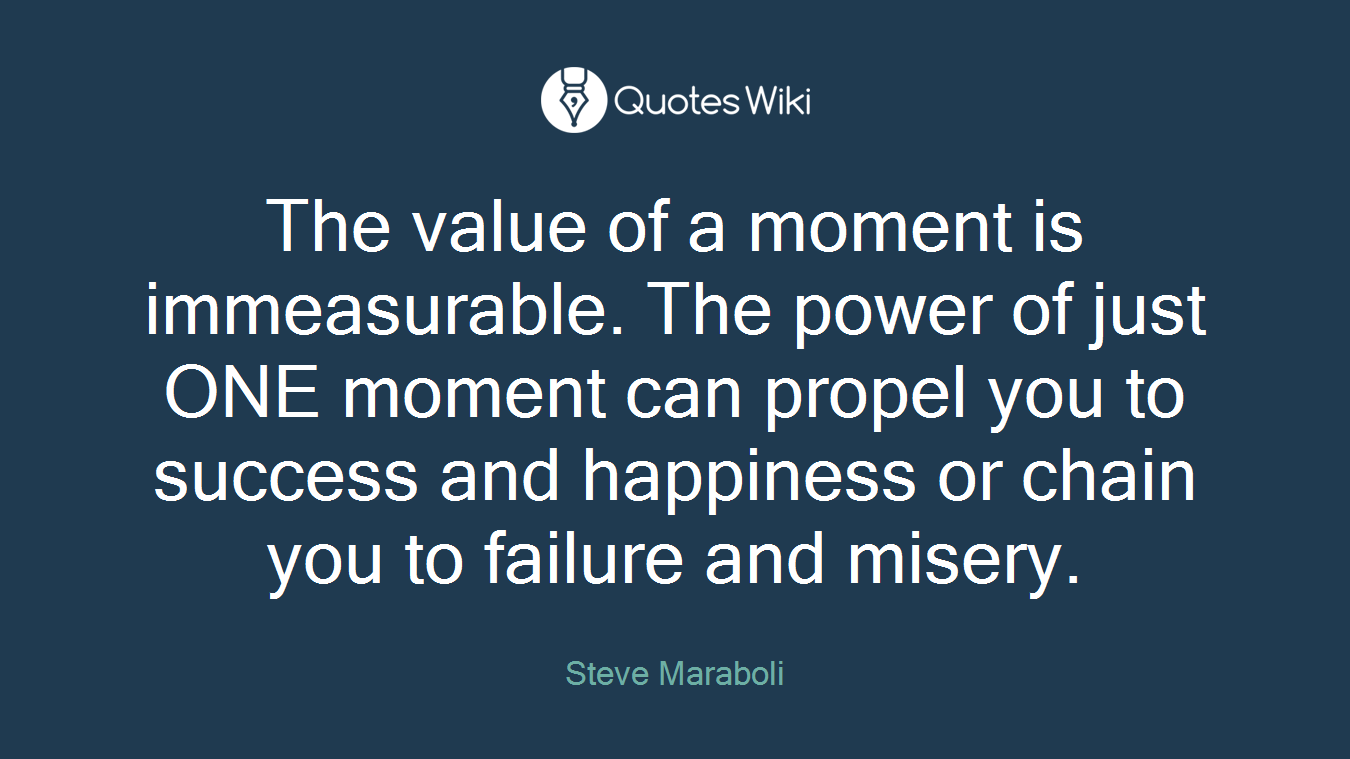 The value of a moment is immeasurable. The power of just ONE moment can propel you to success and happiness or chain you to failure and misery.
