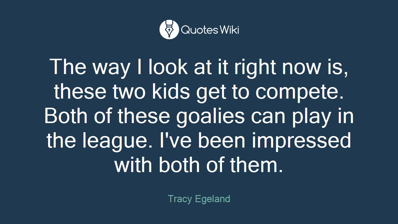 The way I look at it right now is, these two kids get to compete. Both of these goalies can play in the league. I've been impressed with both of them.