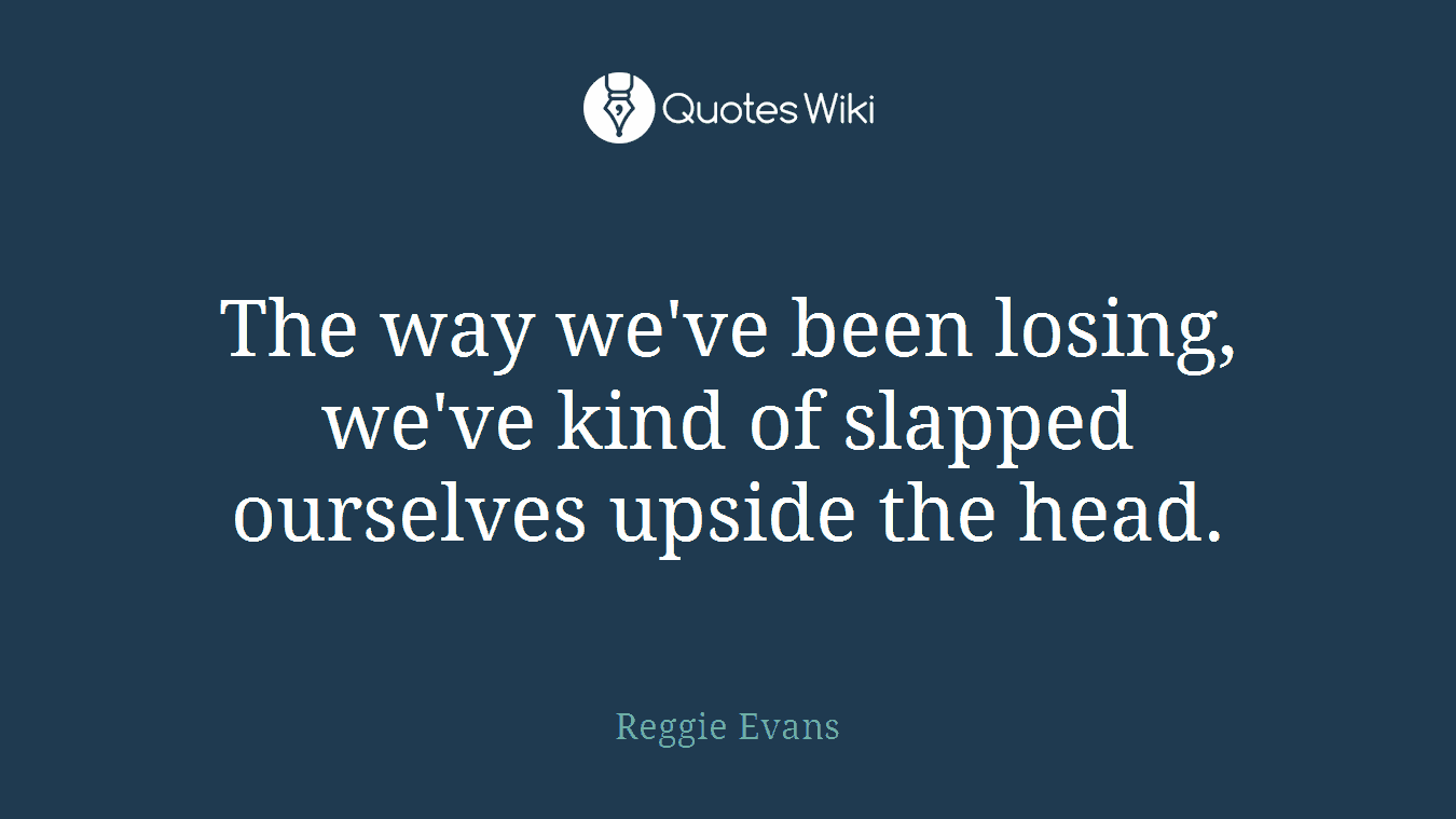 The way we've been losing, we've kind of slapped ourselves upside the head.