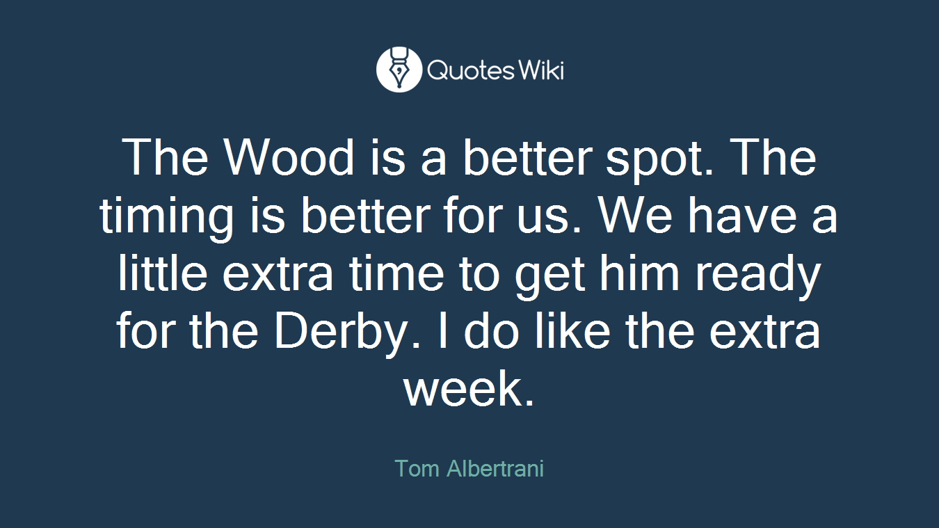 The Wood is a better spot. The timing is better for us. We have a little extra time to get him ready for the Derby. I do like the extra week.