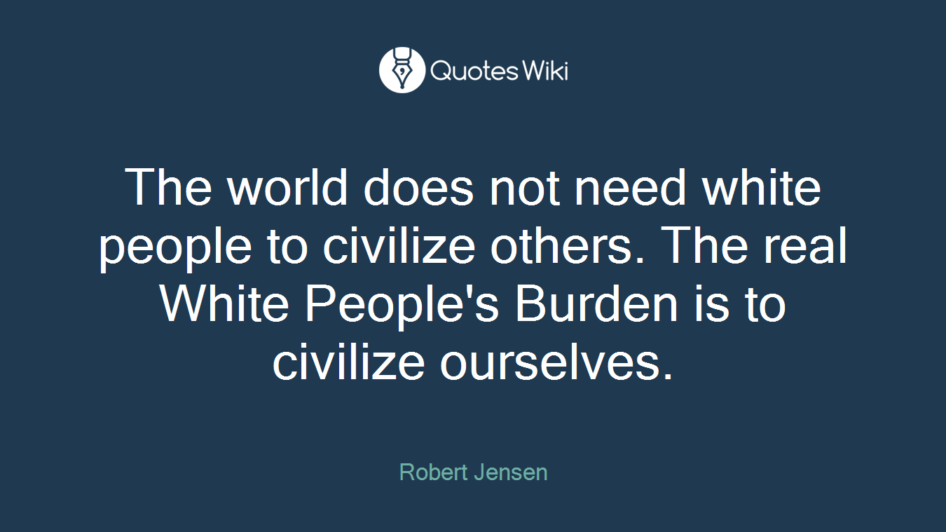 The world does not need white people to civilize others. The real White People's Burden is to civilize ourselves.