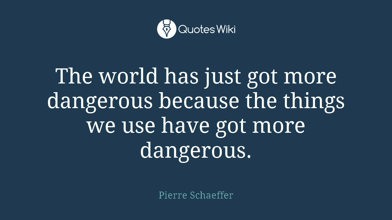 The world has just got more dangerous because the things we use have got more dangerous.