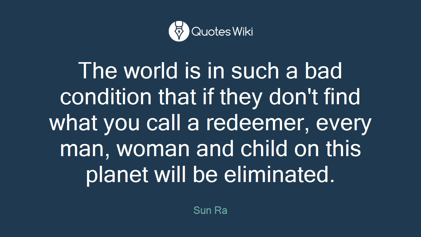 The world is in such a bad condition that if they don't find what you call a redeemer, every man, woman and child on this planet will be eliminated.