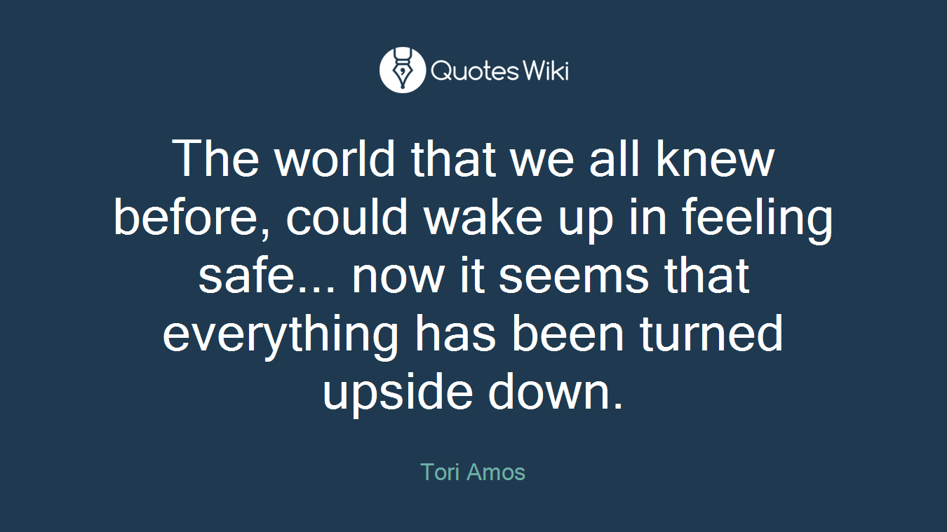 The world that we all knew before, could wake up in feeling safe... now it seems that everything has been turned upside down.