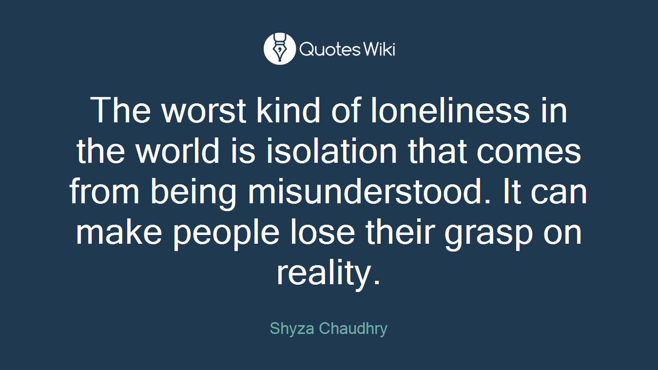 The worst kind of loneliness in the world is isolation that comes from being misunderstood. It can make people lose their grasp on reality.