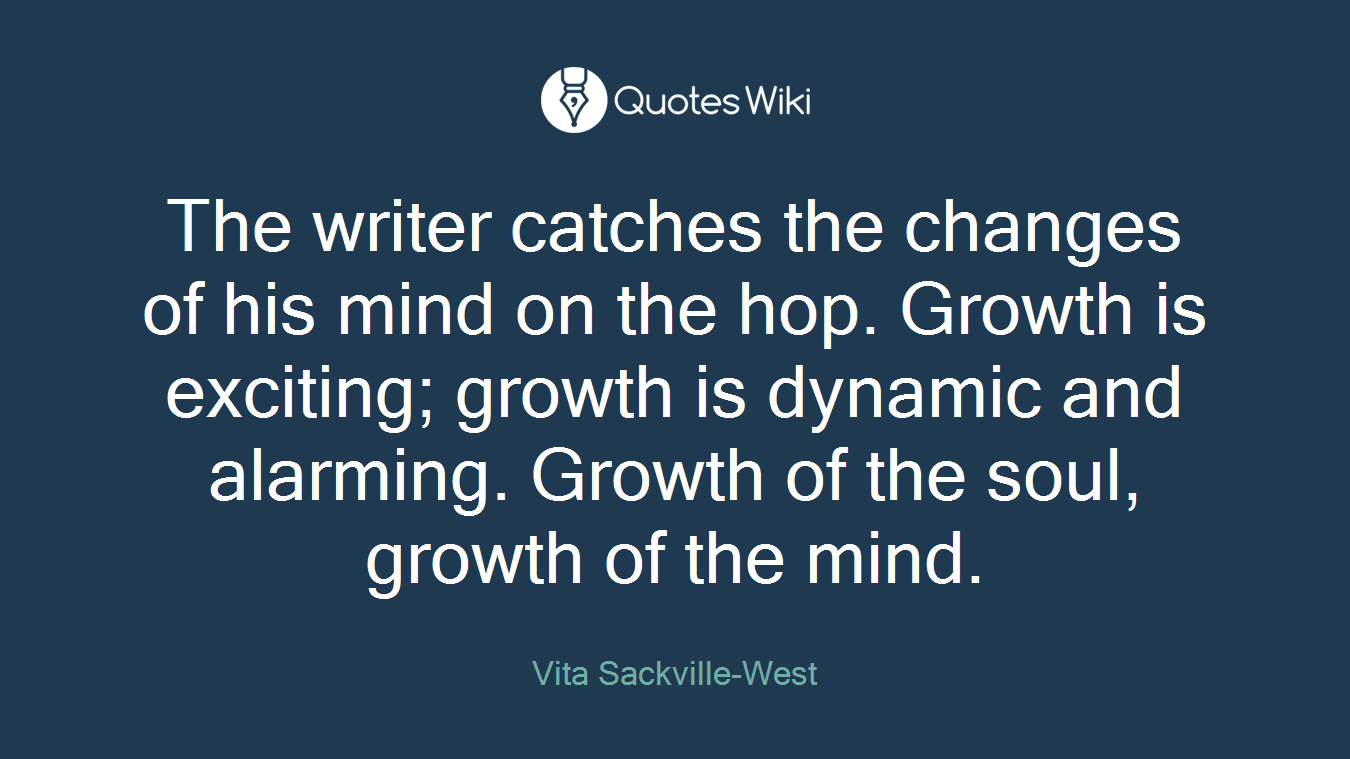 The writer catches the changes of his mind on the hop. Growth is exciting; growth is dynamic and alarming. Growth of the soul, growth of the mind.