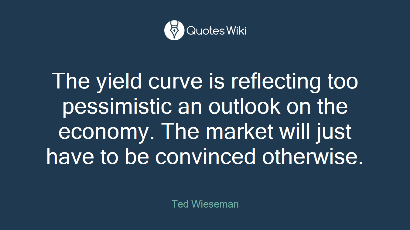 The yield curve is reflecting too pessimistic an outlook on the economy. The market will just have to be convinced otherwise.