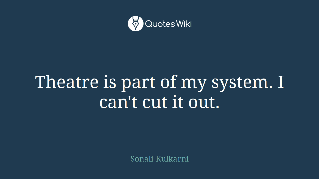 Theatre is part of my system. I can't cut it out.