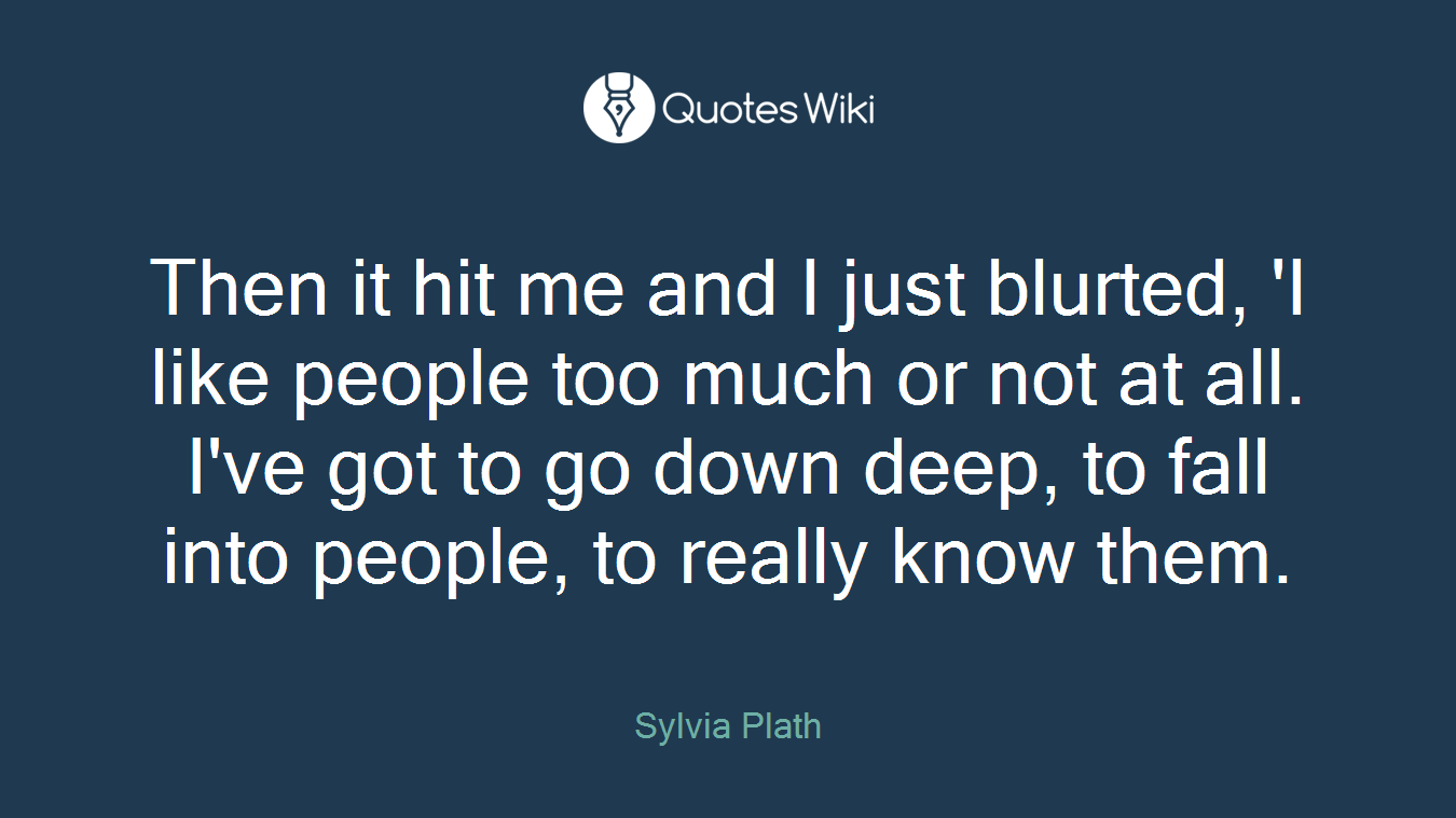 Then it hit me and I just blurted, 'I like people too much or not at all. I've got to go down deep, to fall into people, to really know them.