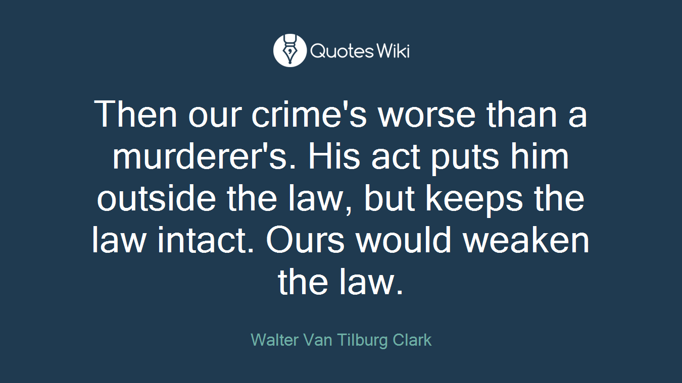 Then our crime's worse than a murderer's. His act puts him outside the law, but keeps the law intact. Ours would weaken the law.