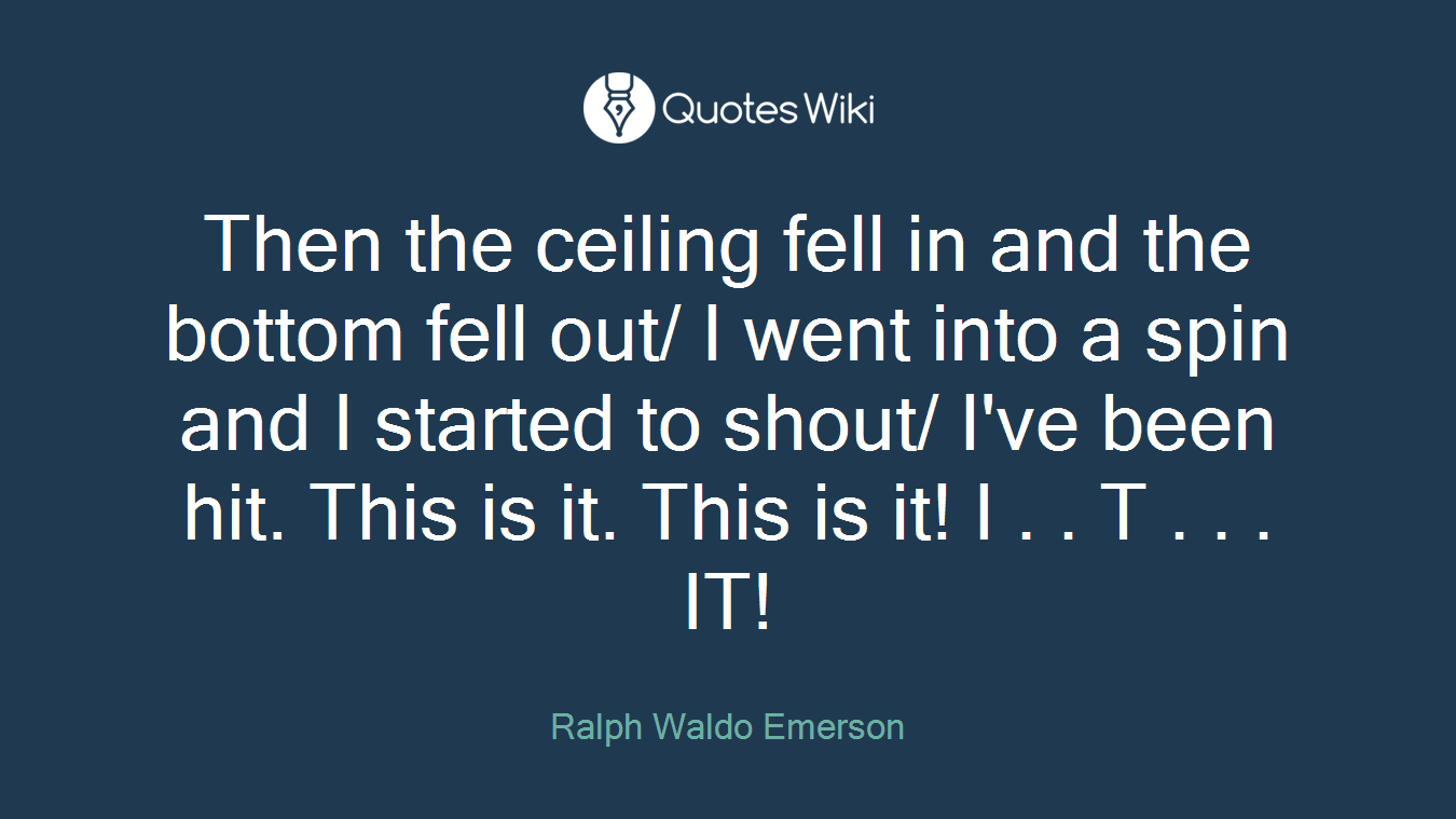 Then the ceiling fell in and the bottom fell out/ I went into a spin and I started to shout/ I've been hit. This is it. This is it! I . . T . . . IT!
