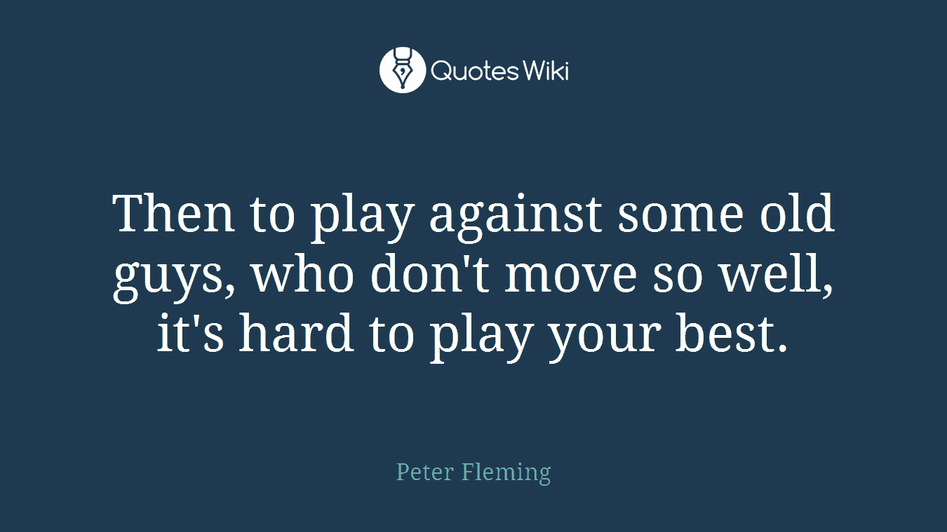 Then to play against some old guys, who don't move so well, it's hard to play your best.