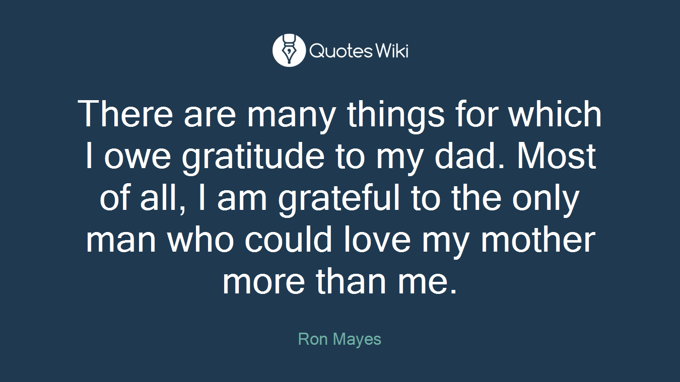 There are many things for which I owe gratitude to my dad. Most of all, I am grateful to the only man who could love my mother more than me.